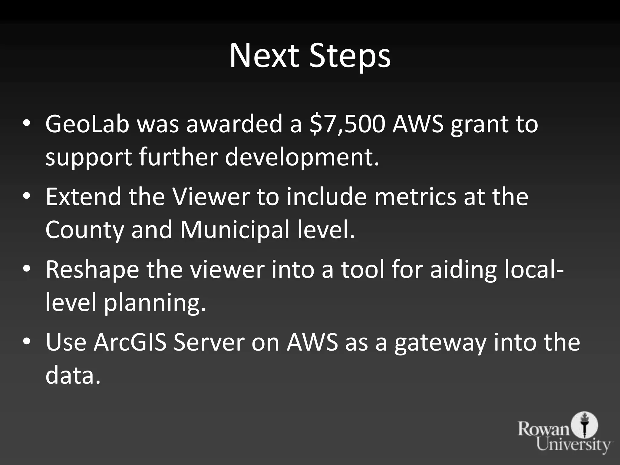 Next StepsGeoLab was awarded a $7,500 AWS grant to support further development.Extend the Viewer to include metrics at the County and Municipal level.Reshape the viewer into a tool for aiding local-level planning. Use ArcGIS Server on AWS as a gateway into the data.