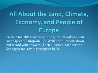 Create a foldable that answer the questions asked about
each aspect of European life. Write the questions down
and record your answers. Then illustrate each section.
Use pages 280-287 in your green book.
 