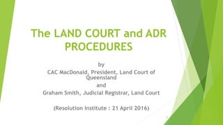 The LAND COURT and ADR
PROCEDURES
by
CAC MacDonald, President, Land Court of
Queensland
and
Graham Smith, Judicial Registrar, Land Court
(Resolution Institute : 21 April 2016)
1
 