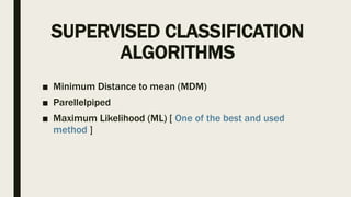 SUPERVISED CLASSIFICATION
ALGORITHMS
■ Minimum Distance to mean (MDM)
■ Parellelpiped
■ Maximum Likelihood (ML) [ One of the best and used
method ]
 