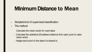 Minimum Distance to Mean
 Simplestkind of supervisedclassification
 Themethod:
Calculate themeanvector for eachclass
Calculate thestatistical (Euclidean)distancefrom each pixel to class
meanvector
Assigneachpixel to theclassit isclosest to.
 