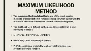 MAXIMUM LIKELIHOOD
METHOD
 The maximum likelihood classifier is one of the most popular
methods of classification in remote sensing, in which a pixel with the
maximum likelihood is classified into the corresponding class.
 The likelihood Lk is defined as the posterior probability of a pixel
belonging to class k.
 Lk = P(k/X) = P(k)*P(X/k) / P(i)*P(X/i)
 where P(k) : prior probability of class k
 P(X/k) : conditional probability to observe X from class k, or
probability density function
 