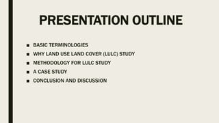 PRESENTATION OUTLINE
■ BASIC TERMINOLOGIES
■ WHY LAND USE LAND COVER (LULC) STUDY
■ METHODOLOGY FOR LULC STUDY
■ A CASE STUDY
■ CONCLUSION AND DISCUSSION
 