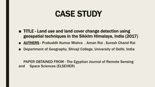 CASE STUDY
■ TITLE - Land use and land cover change detection using
geospatial techniques in the Sikkim Himalaya, India (2017)
■ AUTHERS - Prabuddh Kumar Mishra , Aman Rai , Suresh Chand Rai
■ Department of Geography, Shivaji College, University of Delhi, India
PAPER OBTAINED FROM - The Egyptian Journal of Remote Sensing
and Space Sciences (ELSEVIER)
 