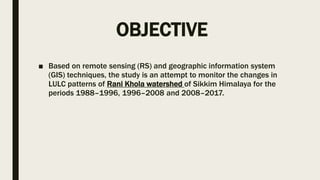 OBJECTIVE
■ Based on remote sensing (RS) and geographic information system
(GIS) techniques, the study is an attempt to monitor the changes in
LULC patterns of Rani Khola watershed of Sikkim Himalaya for the
periods 1988–1996, 1996–2008 and 2008–2017.
 