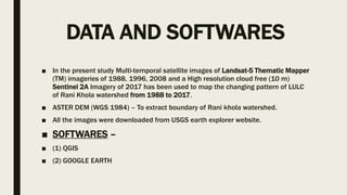 DATA AND SOFTWARES
■ In the present study Multi-temporal satellite images of Landsat-5 Thematic Mapper
(TM) imageries of 1988, 1996, 2008 and a High resolution cloud free (10 m)
Sentinel 2A Imagery of 2017 has been used to map the changing pattern of LULC
of Rani Khola watershed from 1988 to 2017.
■ ASTER DEM (WGS 1984) – To extract boundary of Rani khola watershed.
■ All the images were downloaded from USGS earth explorer website.
■ SOFTWARES –
■ (1) QGIS
■ (2) GOOGLE EARTH
 