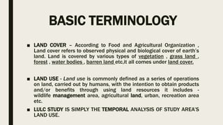 BASIC TERMINOLOGY
■ LAND COVER – According to Food and Agricultural Organization ,
Land cover refers to observed physical and biological cover of earth’s
land. Land is covered by various types of vegetation , grass land ,
forest , water bodies , barren land etc,it all comes under land cover.
■ LAND USE - Land use is commonly defined as a series of operations
on land, carried out by humans, with the intention to obtain products
and/or benefits through using land resources it includes -
wildlife management area, agricultural land, urban, recreation area
etc.
■ LULC STUDY IS SIMPLY THE TEMPORAL ANALYSIS OF STUDY AREA’S
LAND USE.
 
