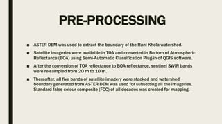 PRE-PROCESSING
■ ASTER DEM was used to extract the boundary of the Rani Khola watershed.
■ Satellite imageries were available in TOA and converted in Bottom of Atmospheric
Reflectance (BOA) using Semi-Automatic Classification Plug-in of QGIS software.
■ After the conversion of TOA reflectance to BOA reflectance, sentinel SWIR bands
were re-sampled from 20 m to 10 m.
■ Thereafter, all five bands of satellite imagery were stacked and watershed
boundary generated from ASTER DEM was used for subsetting all the imageries.
Standard false colour composite (FCC) of all decades was created for mapping.
 