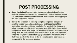 POST PROCESSING
■ Supervised classification - After the preparation of classification
scheme one of the most widely used image classification technique,
i.e., maximum likelihood classification was adopted for mapping all
the land use/cover classes.
■ Before the selection of training samples, empirical analysis of
satellite imagery; google earth images and toposheet of the
watershed were investigated carefully. For most of the classes, a
minimum number of training samples were 100. Selecting training
samples for water was tough because of the dense canopy of forests
along with the river channel and lack of water in the river channels
since the acquisition date of imagery was in mid-November and at
that time most of the rivers in the mountains carry less water as
compared to the monsoon season.
 