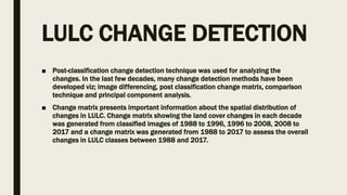 LULC CHANGE DETECTION
■ Post-classification change detection technique was used for analyzing the
changes. In the last few decades, many change detection methods have been
developed viz; image differencing, post classification change matrix, comparison
technique and principal component analysis.
■ Change matrix presents important information about the spatial distribution of
changes in LULC. Change matrix showing the land cover changes in each decade
was generated from classified images of 1988 to 1996, 1996 to 2008, 2008 to
2017 and a change matrix was generated from 1988 to 2017 to assess the overall
changes in LULC classes between 1988 and 2017.
 