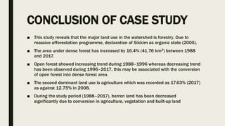 CONCLUSION OF CASE STUDY
■ This study reveals that the major land use in the watershed is forestry. Due to
massive afforestation programme, declaration of Sikkim as organic state (2005).
■ The area under dense forest has increased by 16.4% (41.76 km2) between 1988
and 2017.
■ Open forest showed increasing trend during 1988–1996 whereas decreasing trend
has been observed during 1996–2017, this may be associated with the conversion
of open forest into dense forest area.
■ The second dominant land use is agriculture which was recorded as 17.63% (2017)
as against 12.75% in 2008.
■ During the study period (1988–2017), barren land has been decreased
significantly due to conversion in agriculture, vegetation and built-up land
 