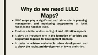Why do we need LULC
Maps?
■ LULC maps play a significant and prime role in planning,
management and monitoring programmes at local,
regional and national levels.
■ Provides a better understanding of land utilization aspects.
■ It plays an important role in the formation of policies and
programme required for development planning.
■ In order to achieve sustainable urban development and
to check the haphazard development of towns and cities.
 