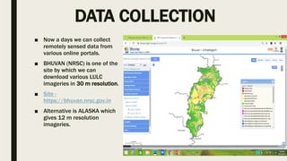 DATA COLLECTION
■ Now a days we can collect
remotely sensed data from
various online portals.
■ BHUVAN (NRSC) is one of the
site by which we can
download various LULC
imageries in 30 m resolution.
■ Site -
https://bhuvan.nrsc.gov.in
■ Alternative is ALASKA which
gives 12 m resolution
imageries.
 