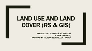 LAND USE AND LAND
COVER (RS & GIS)
PRESENTED BY – DHANENDRA BAHEKAR
M. TECH (WRD & IE)
NATIONAL INSTITUTE OF TECHNOLOGY , RAIPUR
 