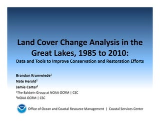Office of Ocean and Coastal Resource Management  |  Coastal Services Center
Land Cover Change Analysis in the 
Great Lakes, 1985 to 2010:
Data and Tools to Improve Conservation and Restoration Efforts
Brandon Krumwiede1
Nate Herold2
Jamie Carter1
1The Baldwin Group at NOAA OCRM | CSC
2NOAA OCRM | CSC
 