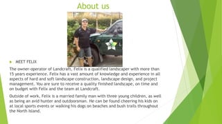 About us
 MEET FELIX
The owner-operator of Landcraft, Felix is a qualified landscaper with more than
15 years experience. Felix has a vast amount of knowledge and experience in all
aspects of hard and soft landscape construction, landscape design, and project
management. You are sure to receive a quality finished landscape, on time and
on budget with Felix and the team at Landcraft.
Outside of work, Felix is a married family man with three young children, as well
as being an avid hunter and outdoorsman. He can be found cheering his kids on
at local sports events or walking his dogs on beaches and bush trails throughout
the North Island.
 