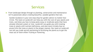Services
 From landscape design through to planting, construction and maintenance
we’re passionate about creating beautiful, useable gardens that last.
Garden Guidance is your one-stop shop for garden advice no matter how
trivial. The team at Landcraft can help you with the care of your plants and
trees, and show you how to keep pests away or eradicate pests that have
already infected a plant or tree. Landcraft can guide you with treating
trees or plants with nutrient deficiency, and also more trivially how to
prune/trim the trees or plants in the proper manner. Our team at Landcraft
can tell you trade secrets pertaining to fertilizing the plants as to get the
most out of them either fruiting or flowering.
 