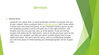 Services
 DESIGN IDEAS
Landcraft can utilize their in-house landscape architect to consult with you
at your request. Have a problem with a landscape design, don’t know where
to place your new trees and plants, or your backyard needs a spruce up ask
our landscape architect and he will point you in the right direction, and
breathe new life into your old, new, or to-be garden. If you are having
trouble with selecting the right plants, trees or shrubs you have come to the
right place, our designer can help you select suitable plants that fit your
needs and tastes. You don’t have to worry, with our professional designer
you will have peace of mind knowing your landscape garden will be in good
care.
 