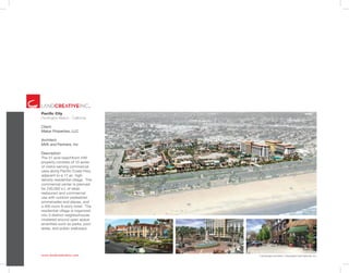 www.landcreativeinc.com *Landscape Architect: Lifescapes International, Inc.
Pacific City
Huntington Beach . California
Client:
Makar Properties, LLC
Architect:
MVE and Partners, Inc
Description:
The 31 acre beachfront infill
property consists of 10 acres
of visitor-serving commercial
uses along Pacific Coast Hwy,
adjacent to a 17 ac. high-
density residential village. The
commercial center is planned
for 240,000 s.f. of retail,
restaurant and commercial
use with outdoor pedestrian
promenades and plazas, and
a 400 room 8-story hotel. The
residential village is organized
into 3 distinct neighborhoods
clustered around open space
amenities such as parks, pool
areas, and public walkways.
 