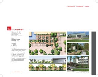 www.landcreativeinc.com
Comprehend. Collaborate. Create.
*Landscape Architect: LandArc+West, Inc.
Skechers World
Distribution Center
Rancho Belago -
Moreno Valley . California
Client:
Highland Fairview
Properties, LLC
Architect:
•  DMJM
•  HPA, LLC
Description:
The Skechers World Distribution
Center building is the largest
warehouse in the western
US, at 1.8 million square feet
(41 acres). The building sits
on 88 acres and is located
at the east end of Rancho
Belago. A simple plant palette
with strong patterns creates
the contemporary themed
landscape.
 
