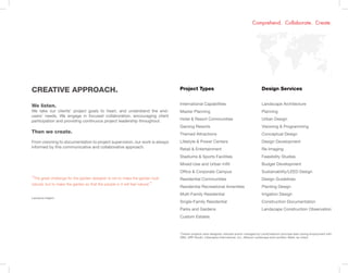 Design Services
Landscape Architecture
Planning
Urban Design
Visioning & Programming
Conceptual Design
Design Development
Re-Imaging
Feasibility Studies
Budget Development
Sustainability/LEED Design
Design Guidelines
Planting Design
Irrigation Design
Construction Documentation
Landscape Construction Observation
Comprehend. Collaborate. Create.
“The great challenge for the garden designer is not to make the garden look
natural, but to make the garden so that the people in it will feel natural.”
Lawrence Halprin
Project Types
International Capabilities
Master Planning
Hotel & Resort Communities
Gaming Resorts
Themed Attractions
Lifestyle & Power Centers
Retail & Entertainment
Stadiums & Sports Facilities
Mixed-Use and Urban Infill
Office & Corporate Campus
Residential Communities
Residential Recreational Amenities
Multi-Family Residential
Single-Family Residential
Parks and Gardens
Custom Estates
CREATIVE APPROACH.
We listen.
We take our clients’ project goals to heart, and understand the end-
users’ needs. We engage in focused collaboration, encouraging client
participation and providing continuous project leadership throughout.
Then we create.
From visioning to documentation to project supervision, our work is always
informed by this communicative and collaborative approach.
*Certain projects were designed, directed and/or managed by LandCreative’s principal team during employment with
DBS, HRP Studio, Lifescapes International, Inc., Mission Landscape and LandArc+West, as noted.
 