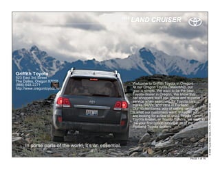 2010
                                                             LAND CRUISER




Griffith Toyota
523 East 3rd Street
The Dalles, Oregon 97058
(866) 648-2271                                               Welcome to Griffith Toyota in Oregon!
http://www.oregontoyota.net/                                 At our Oregon Toyota Dealership, our
                                                             goal is simple. We want to be the best
                                                             Toyota dealer in Oregon. We know that
                                                             car shoppers want low prices and superior
                                                             service when searching for Toyota cars,




                                                                                                              © 2009 Toyota Motor Sales, U.S.A., Inc. Produced 11.19.09
                                                             trucks, SUVs, and vans in Portland.
                                                             Our no-nonsense way of selling vehicles
                                                             is what our customers want. Whether you
                                                             are looking for a new or used Toyota Camry,
                                                             Toyota Avalon, or Toyota Tundra, we want to
                                                              be your first option amongst all of the
                                                             Portland Toyota dealers.




     In some parts of the world, it’s an essential.

                                                                                               PAGE 1 of 14
 