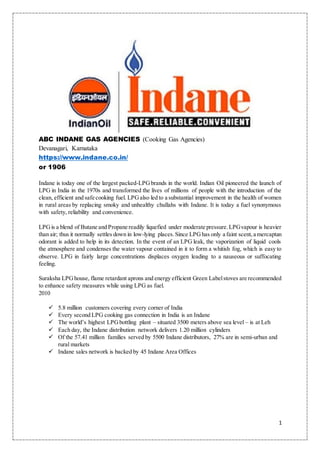 1
ABC INDANE GAS AGENCIES (Cooking Gas Agencies)
Devanagari, Karnataka
https://www.indane.co.in/
or 1906
Indane is today one of the largest packed-LPGbrands in the world. Indian Oil pioneered the launch of
LPG in India in the 1970s and transformed the lives of millions of people with the introduction of the
clean, efficient and safe cooking fuel. LPGalso led to a substantial improvement in the health of women
in rural areas by replacing smoky and unhealthy chullahs with Indane. It is today a fuel synonymous
with safety, reliability and convenience.
LPGis a blend of Butane and Propane readily liquefied under moderate pressure.LPGvapour is heavier
than air; thus it normally settles down in low-lying places.Since LPGhas only a faint scent,a mercaptan
odorant is added to help in its detection. In the event of an LPG leak, the vaporization of liquid cools
the atmosphere and condenses the water vapour contained in it to form a whitish fog, which is easy to
observe. LPG in fairly large concentrations displaces oxygen leading to a nauseous or suffocating
feeling.
Suraksha LPGhouse, flame retardant aprons and energy efficient Green Labelstoves are recommended
to enhance safety measures while using LPG as fuel.
2010
 5.8 million customers covering every corner of India
 Every second LPG cooking gas connection in India is an Indane
 The world’s highest LPGbottling plant – situated 3500 meters above sea level – is at Leh
 Each day, the Indane distribution network delivers 1.20 million cylinders
 Of the 57.41 million families served by 5500 Indane distributors, 27% are in semi-urban and
rural markets
 Indane sales network is backed by 45 Indane Area Offices
 