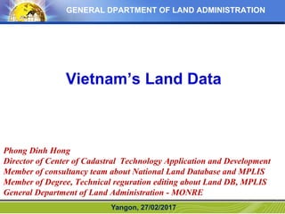 GENERAL DPARTMENT OF LAND ADMINISTRATION
Vietnam’s Land Data
Yangon, 27/02/2017
Phong Dinh Hong
Director of Center of Cadastral Technology Application and Development
Member of consultancy team about National Land Database and MPLIS
Member of Degree, Technical reguration editing about Land DB, MPLIS
General Department of Land Administration - MONRE
 