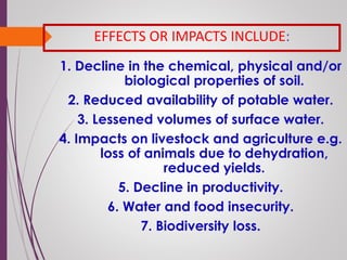 EFFECTS OR IMPACTS INCLUDE:
1. Decline in the chemical, physical and/or
biological properties of soil.
2. Reduced availability of potable water.
3. Lessened volumes of surface water.
4. Impacts on livestock and agriculture e.g.
loss of animals due to dehydration,
reduced yields.
5. Decline in productivity.
6. Water and food insecurity.
7. Biodiversity loss.
 