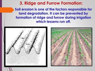 3. Ridge and Furrow Formation:
Soil erosion is one of the factors responsible for
land degradation. It can be prevented by
formation of ridge and furrow during irrigation
which lessens run off.
 