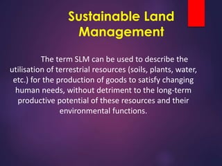 Sustainable Land
Management
The term SLM can be used to describe the
utilisation of terrestrial resources (soils, plants, water,
etc.) for the production of goods to satisfy changing
human needs, without detriment to the long-term
productive potential of these resources and their
environmental functions.
 
