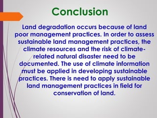 Conclusion
Land degradation occurs because of land
poor management practices. In order to assess
sustainable land management practices, the
climate resources and the risk of climate-
related natural disaster need to be
documented. The use of climate information
must be applied in developing sustainable
practices. There is need to apply sustainable
land management practices in field for
conservation of land.
 