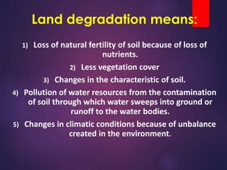 Land degradation means:
1) Loss of natural fertility of soil because of loss of
nutrients.
2) Less vegetation cover
3) Changes in the characteristic of soil.
4) Pollution of water resources from the contamination
of soil through which water sweeps into ground or
runoff to the water bodies.
5) Changes in climatic conditions because of unbalance
created in the environment.
 