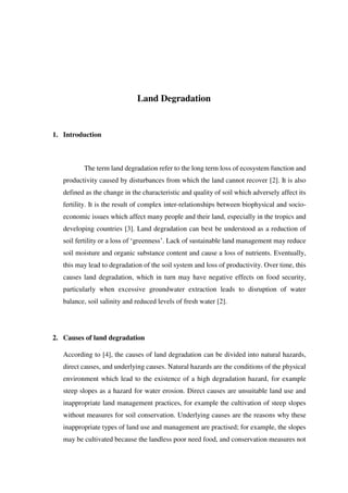 Land Degradation
1. Introduction
The term land degradation refer to the long term loss of ecosystem function and
productivity caused by disturbances from which the land cannot recover [2]. It is also
defined as the change in the characteristic and quality of soil which adversely affect its
fertility. It is the result of complex inter-relationships between biophysical and socio-
economic issues which affect many people and their land, especially in the tropics and
developing countries [3]. Land degradation can best be understood as a reduction of
soil fertility or a loss of ‘greenness’. Lack of sustainable land management may reduce
soil moisture and organic substance content and cause a loss of nutrients. Eventually,
this may lead to degradation of the soil system and loss of productivity. Over time, this
causes land degradation, which in turn may have negative effects on food security,
particularly when excessive groundwater extraction leads to disruption of water
balance, soil salinity and reduced levels of fresh water [2].
2. Causes of land degradation
According to [4], the causes of land degradation can be divided into natural hazards,
direct causes, and underlying causes. Natural hazards are the conditions of the physical
environment which lead to the existence of a high degradation hazard, for example
steep slopes as a hazard for water erosion. Direct causes are unsuitable land use and
inappropriate land management practices, for example the cultivation of steep slopes
without measures for soil conservation. Underlying causes are the reasons why these
inappropriate types of land use and management are practised; for example, the slopes
may be cultivated because the landless poor need food, and conservation measures not
 