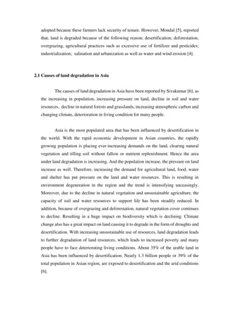 adopted because these farmers lack security of tenure. However, Mondal [5], reported
that, land is degraded because of the following reason; desertification; deforestation,
overgrazing, agricultural practices such as excessive use of fertilizer and pesticides;
industrialization; salination and urbanization as well as water and wind erosion [4].
2.1 Causes of land degradation in Asia
The causes of land degradation in Asia have been reported by Sivakumar [6], as
the increasing in population, increasing pressure on land, decline in soil and water
resources, decline in natural forests and grasslands, increasing atmospheric carbon and
changing climate, deterioration in living condition for many people.
Asia is the most populated area that has been influenced by desertification in
the world. With the rapid economic development in Asian countries, the rapidly
growing population is placing ever-increasing demands on the land, clearing natural
vegetation and tilling soil without fallow or nutrient replenishment. Hence the area
under land degradation is increasing. And the population increase, the pressure on land
increase as well. Therefore, increasing the demand for agricultural land, food, water
and shelter has put pressure on the land and water resources. This is resulting in
environment degeneration in the region and the trend is intensifying unceasingly.
Moreover, due to the decline in natural vegetation and unsustainable agriculture, the
capacity of soil and water resources to support life has been steadily reduced. In
addition, because of overgrazing and deforestation, natural vegetation cover continues
to decline. Resulting in a huge impact on biodiversity which is declining. Climate
change also has a great impact on land causing it to degrade in the form of droughts and
desertification. With increasing unsustainable use of resources, land degradation leads
to further degradation of land resources, which leads to increased poverty and many
people have to face deteriorating living conditions. About 35% of the arable land in
Asia has been influenced by desertification. Nearly 1.3 billion people or 39% of the
total population in Asian region, are exposed to desertification and the arid conditions
[6].
 