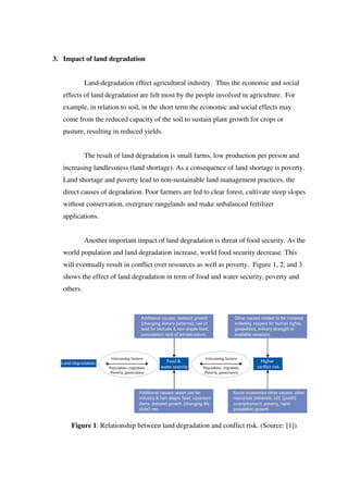 3. Impact of land degradation
Land-degradation effect agricultural industry. Thus the economic and social
effects of land degradation are felt most by the people involved in agriculture. For
example, in relation to soil, in the short term the economic and social effects may
come from the reduced capacity of the soil to sustain plant growth for crops or
pasture, resulting in reduced yields.
The result of land degradation is small farms, low production per person and
increasing landlessness (land shortage). As a consequence of land shortage is poverty.
Land shortage and poverty lead to non-sustainable land management practices, the
direct causes of degradation. Poor farmers are led to clear forest, cultivate steep slopes
without conservation, overgraze rangelands and make unbalanced fertilizer
applications.
Another important impact of land degradation is threat of food security. As the
world population and land degradation increase, world food security decrease. This
will eventually result in conflict over resources as well as poverty. Figure 1, 2, and 3
shows the effect of land degradation in term of food and water security, poverty and
others.
Figure 1: Relationship between land degradation and conflict risk. (Source: [1])
 
