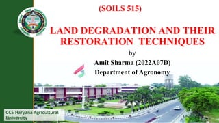 CCS Haryana Agricultural
University
Agriculture is
(SOILS 515)
LAND DEGRADATION AND THEIR
RESTORATION TECHNIQUES
by
Amit Sharma (2022A07D)
Department of Agronomy
 
