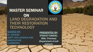 LAND DEGRADATION AND
THEIR RESTORATION
TECHNOLOGY
PRESENTED BY:
STANLEY SAMUEL
(MSc. Previous)
(Department of soil
science)
GUIDED BY:
Dr. ANURAG
(DEPT. SOIL SCIENCE AND
AGRICULTURE
CHEMISTRY)
 