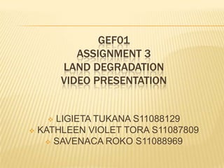 GEF01
          ASSIGNMENT 3
       LAND DEGRADATION
       VIDEO PRESENTATION


    LIGIETA TUKANA S11088129
 KATHLEEN VIOLET TORA S11087809
    SAVENACA ROKO S11088969
 