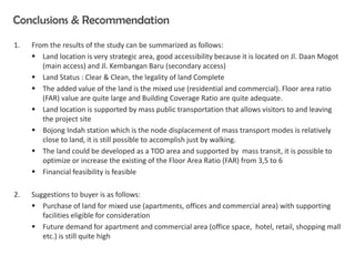 Conclusions & Recommendation
1. From the results of the study can be summarized as follows:
 Land location is very strategic area, good accessibility because it is located on Jl. Daan Mogot
(main access) and Jl. Kembangan Baru (secondary access)
 Land Status : Clear & Clean, the legality of land Complete
 The added value of the land is the mixed use (residential and commercial). Floor area ratio
(FAR) value are quite large and Building Coverage Ratio are quite adequate.
 Land location is supported by mass public transportation that allows visitors to and leaving
the project site
 Bojong Indah station which is the node displacement of mass transport modes is relatively
close to land, it is still possible to accomplish just by walking.
 The land could be developed as a TOD area and supported by mass transit, it is possible to
optimize or increase the existing of the Floor Area Ratio (FAR) from 3,5 to 6
 Financial feasibility is feasible
2. Suggestions to buyer is as follows:
 Purchase of land for mixed use (apartments, offices and commercial area) with supporting
facilities eligible for consideration
 Future demand for apartment and commercial area (office space, hotel, retail, shopping mall
etc.) is still quite high
 