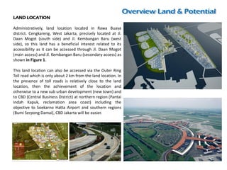 LAND LOCATION
Administratively, land location located in Rawa Buaya
district. Cengkareng, West Jakarta, precisely located at Jl.
Daan Mogot (south side) and Jl. Kembangan Baru (west
side), so this land has a beneficial interest related to its
accessibility as it can be accessed through Jl. Daan Mogot
(main access) and Jl. Kembangan Baru (secondary access) as
shown in Figure 1.
This land location can also be accessed via the Outer Ring
Toll road which is only about 2 km from the land location. In
the presence of toll roads is relatively close to the land
location, then the achievement of the location and
otherwise to a new sub urban development (new town) and
to CBD (Central Business District) at northern region (Pantai
Indah Kapuk, reclamation area coast) including the
objective to Soekarno Hatta Airport and southern regions
(Bumi Serpong Damai), CBD Jakarta will be easier.
 