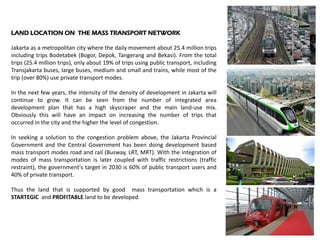 LAND LOCATION ON THE MASS TRANSPORT NETWORK
Jakarta as a metropolitan city where the daily movement about 25.4 million trips
including trips Bodetabek (Bogor, Depok, Tangerang and Bekasi). From the total
trips (25.4 million trips), only about 19% of trips using public transport, including
Transjakarta buses, large buses, medium and small and trains, while most of the
trip (over 80%) use private transport modes.
In the next few years, the intensity of the density of development in Jakarta will
continue to grow. It can be seen from the number of integrated area
development plan that has a high skyscraper and the main land-use mix.
Obviously this will have an impact on increasing the number of trips that
occurred in the city and the higher the level of congestion.
In seeking a solution to the congestion problem above, the Jakarta Provincial
Government and the Central Government has been doing development based
mass transport modes road and rail (Busway, LRT, MRT). With the integration of
modes of mass transportation is later coupled with traffic restrictions (traffic
restraint), the government's target in 2030 is 60% of public transport users and
40% of private transport.
Thus the land that is supported by good mass transportation which is a
STARTEGIC and PROFITABLE land to be developed.
 