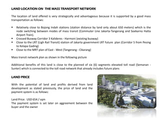 LAND LOCATION ON THE MASS TRANSPORT NETWORK
The location of land offered is very strategically and advantageous because it is supported by a good mass
transportation as follows:
 Relatively close to Bojong Indah stations (station distance by land only about 650 meters) which is the
node switching between modes of mass transit (Commuter Line Jakarta-Tangerang and Soekarno Hatta
Airport Train).
 Crossed Busway Corridor 3 Kalideres - Harmoni (existing busway)
 Close to the LRT (Ligh Rail Transit) station of Jakarta government LRT future plan (Corridor 5 from Pesing
to Kelapa Gading)
 Close to the MRT plan of East - West (Tangerang - Cikarang)
Mass transit network plan as shown in the following picture
Additional benefits of this land is close to the planned of six (6) segments elevated toll road (Semanan -
Sunter) which is connected to the toll road network that already includes future plans
LAND PRICE
With the potential of land and profits derived from land
development as stated previously, the price of land and the
payment system is as follows:
Land Price: USD 654 / sqm
The payment system is set later on aggreement between the
buyer and the owner
 