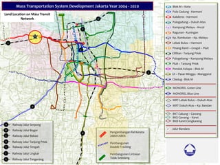 D
E
b
l
c
m
i
g
d
f
h
o
k
e
j
n
A
B
P
Z
Y
X
1
a
2
F
C
A
G
MONOREL Green Line
MONOREL Blue Line
MRT Lebak Bulus – Dukuh Atas
BKT Cakung – Cawang
BKS Cawang – Karet
BKB Karet Cengkareng
Jalur Bandara
Lebak Bulus – Harmoni
Pinang Ranti – Grogol – Pluit
Cililitan - Tanjung Priok
Blok M – Kota
Pulo Gadung - Harmoni
Kalideres - Harmoni
Pulogadung – Dukuh Atas
Kampung Melayu - Ancol
Ragunan - Kuningan
Kp. Rambutan – Kp. Melayu
MRT Dukuh Atas – Kp. Bandan
Pulogebang – Kampung Melayu
Pluit – Tanjung Priok
Pondok Kelapa – Blok M
UI – Pasar Minggu - Manggarai
Ciledug - Blok M
a
b
c
d
e
f
g
h
i
j
k
l
m
n
o
A
B
1
2
X
Y
Z
P
Railway Jalur Serpong
Railway Jalur Bogor
Railway Jalur Bekasi
Railway Jalur Tanjung Priok
Railway Jalur Tengah
Railway Jalur Lingkar
Railway Jalur Tangerang
A
B
C
D
E
F
G
Pengembangan Rel Kereta
JABOTABEK
Pembangunan
Double Tracking
Pembangunan Lintasan
Tidak Sebidang
B
Mass Transportation System Development Jakarta Year 2004 - 2020
Land Location on Mass Transit
Network
 