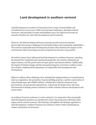 Land development in southern vermont
Land development in southern Vermont has been a topic of much debate and
consideration in recent years. With its picturesque landscapes, abundant natural
resources, and proximity to major metropolitan areas, the region has become an
attractive location for real estate development and investment.
However, the delicate balance between economic growth and environmental
preservation has posed a challenge for local policymakers and community stakeholders.
The need for sustainable land development practices that minimize the impact on the
environment while promoting economic prosperity has become a top priority.
Several key factors have influenced land development in southern Vermont, including
the demand for residential and commercial properties, the need for infrastructure
improvements, and the preservation of open spaces and natural habitats. Additionally,
the impact of climate change and the increasing frequency of extreme weather events
have further emphasized the importance of responsible land management and
development.
Efforts to address these challenges have included the implementation of comprehensive
land use regulations, the promotion of green building practices, and the conservation of
natural landscapes and wildlife habitats. Collaborative initiatives between local
governments, environmental organizations, and private developers have also been
instrumental in finding creative solutions to strike a balance between development and
preservation.
As southern Vermont continues to evolve and grow, it is imperative that sustainable
land development practices are prioritized to ensure the long-term well-being of the
region and its natural resources. By fostering a thoughtful and strategic approach to
land development, southern Vermont can continue to thrive while maintaining its
unique and pristine environment.
 