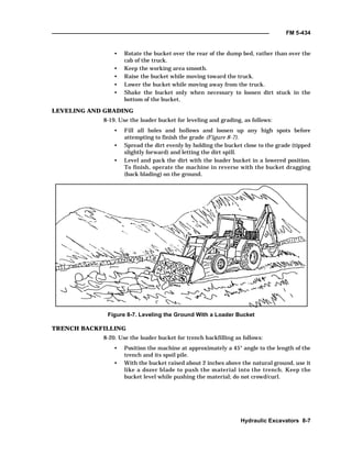 FM 5-434
Hydraulic Excavators 8-7
• Rotate the bucket over the rear of the dump bed, rather than over the
cab of the truck.
• Keep the working area smooth.
• Raise the bucket while moving toward the truck.
• Lower the bucket while moving away from the truck.
• Shake the bucket only when necessary to loosen dirt stuck in the
bottom of the bucket.
LEVELING AND GRADING
8-19. Use the loader bucket for leveling and grading, as follows:
• Fill all holes and hollows and loosen up any high spots before
attempting to finish the grade (Figure 8-7).
• Spread the dirt evenly by holding the bucket close to the grade (tipped
slightly forward) and letting the dirt spill.
• Level and pack the dirt with the loader bucket in a lowered position.
To finish, operate the machine in reverse with the bucket dragging
(back blading) on the ground.
Figure 8-7. Leveling the Ground With a Loader Bucket
TRENCH BACKFILLING
8-20. Use the loader bucket for trench backfilling as follows:
• Position the machine at approximately a 45° angle to the length of the
trench and its spoil pile.
• With the bucket raised about 2 inches above the natural ground, use it
like a dozer blade to push the material into the trench. Keep the
bucket level while pushing the material; do not crowd/curl.
 