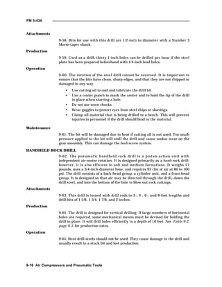 FM 5-434
9-16 Air Compressors and Pneumatic Tools
Attachments
9-58. Bits for use with this drill are 1/2-inch in diameter with a Number 3
Morse-taper shank.
Production
9-59. Used as a drill, thirty 1-inch holes can be drilled per hour if the steel
plate has been prepared beforehand with 1/4-inch lead holes.
Operation
9-60. The rotation of the steel drill cannot be reversed. It is important to
ensure that the bits have clean, sharp edges, and that they are not chipped or
damaged in any way.
• Use cutting oil to cool and lubricate the drill bit.
• Use a center punch to mark the center and to hold the tip of the drill
in place when starting a hole.
• Do not use worn chucks.
• Wear goggles to protect eyes from steel chips or shavings.
• Clamp all material that is being drilled to a bench. This will prevent
injuries to personnel if the drill should bind in the material.
Maintenance
9-61. The bit will be damaged due to heat if cutting oil is not used. Too much
pressure applied to the bit will stall the drill and cause undue wear on the
gear assembly. This can damage the feed-screw system.
HANDHELD ROCK DRILL
9-62. The pneumatic handheld rock drill is a piston-action unit with
independent air-motor rotation. It is designed primarily as a hard-rock drill;
however, it is also efficient in soft and medium formations. It weighs 57
pounds, uses a 3/4-inch-diameter hose, and requires 95 cfm of air at 80 to 100
psi. The drill consists of a back-head group, a cylinder unit, and a front-head
group. It is designed so that air may be directed through the drill, down the
drill steel, and into the bottom of the hole to blow out rock cuttings.
Attachments
9-63. This drill is issued with drill rods in 2-, 4-, 6-, and 8-foot lengths and
drill-bits of 1 5/8, 1 3/4, 1 7/8, and 2 inches.
Production
9-64. The drill is designed for vertical drilling. If large numbers of horizontal
holes are required, some mechanical means must be devised for holding the
drill in place. It will drill holes efficiently to a depth of 10 feet. See Table 9-2,
page 9-3, for production rates.
Operation
9-65. Bent drill steels should not be used. They cause damage to the drill and
usually result in a stuck bit and lost production.
 