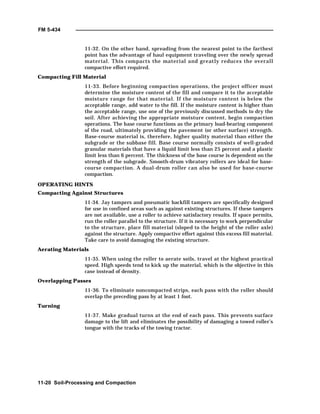 FM 5-434
11-20 Soil-Processing and Compaction
11-32. On the other hand, spreading from the nearest point to the farthest
point has the advantage of haul equipment traveling over the newly spread
material. This compacts the material and greatly reduces the overall
compactive effort required.
Compacting Fill Material
11-33. Before beginning compaction operations, the project officer must
determine the moisture content of the fill and compare it to the acceptable
moisture range for that material. If the moisture content is below the
acceptable range, add water to the fill. If the moisture content is higher than
the acceptable range, use one of the previously discussed methods to dry the
soil. After achieving the appropriate moisture content, begin compaction
operations. The base course functions as the primary load-bearing component
of the road, ultimately providing the pavement (or other surface) strength.
Base-course material is, therefore, higher quality material than either the
subgrade or the subbase fill. Base course normally consists of well-graded
granular materials that have a liquid limit less than 25 percent and a plastic
limit less than 6 percent. The thickness of the base course is dependent on the
strength of the subgrade. Smooth-drum vibratory rollers are ideal for base-
course compaction. A dual-drum roller can also be used for base-course
compaction.
OPERATING HINTS
Compacting Against Structures
11-34. Jay tampers and pneumatic backfill tampers are specifically designed
for use in confined areas such as against existing structures. If these tampers
are not available, use a roller to achieve satisfactory results. If space permits,
run the roller parallel to the structure. If it is necessary to work perpendicular
to the structure, place fill material (sloped to the height of the roller axle)
against the structure. Apply compactive effort against this excess fill material.
Take care to avoid damaging the existing structure.
Aerating Materials
11-35. When using the roller to aerate soils, travel at the highest practical
speed. High speeds tend to kick up the material, which is the objective in this
case instead of density.
Overlapping Passes
11-36. To eliminate noncompacted strips, each pass with the roller should
overlap the preceding pass by at least 1 foot.
Turning
11-37. Make gradual turns at the end of each pass. This prevents surface
damage to the lift and eliminates the possibility of damaging a towed roller’s
tongue with the tracks of the towing tractor.
 