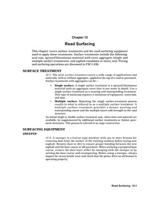 Road Surfacing 12-1
Chapter 12
Road Surfacing
This chapter covers surface treatments and the road-surfacing equipment
used to apply these treatments. Surface treatments include the following:
seal coat, sprayed bituminous material with cover aggregate (single and
multiple surface treatments), and asphalt emulsions or slurry seal. Paving
and surfacing operations are discussed in FM 5-436.
SURFACE TREATMENT
12-1. The term surface treatment covers a wide range of applications and
materials, with or without aggregate, applied to the top of a road or pavement.
Surface treatments with aggregates can be
• Single surface. A single surface treatment is a sprayed bituminous
material with an aggregate cover that is one stone in depth. Use a
single surface treatment as a wearing and waterproofing treatment.
This type of surfacing requires a minimum of equipment, materials,
and time.
• Multiple surface. Repeating the single surface-treatment process
results in what is referred to as a multiple surface treatment. A
multiple surface treatment provides a denser wearing and
waterproofing course and the multiple layers add strength to the road
structure.
An initial single or double surface treatment may, when time and material are
available, be supplemented by additional surface treatments or thicker pave-
ment structures. This process is referred to as stage construction.
SURFACING EQUIPMENT
SWEEPER
12-2. A sweeper is a tractor-type machine with one or more brooms for
removing dust from the surface of the existing roadway before laying new
asphalt. Remove dust or dirt to ensure proper bonding between the new
asphalt and the base course or old pavement. When surfacing a prepared base
course, remove the dust layer either by sweeping with the sweeper or by
wetting the base course and recompacting. Before using a sweeper, always
inspect for excess bristle wear and check that the power drive on all brooms is
operating properly.
 