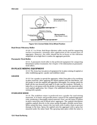FM 5-434
12-8 Road Surfacing
Figure 12-5. Correct Roller Drive-Wheel Position
Dual-Drum Vibratory Roller
12-10. A 7- to 14-ton, dual-drum vibratory roller can be used for compacting
surface treatments, normally after application of the second layer of
aggregate. However, the roller should not be so heavy or the vibration
amplitude set so high that it crushes the aggregate particles.
Pneumatic-Tired Roller
12-11. A pneumatic-tired roller is the preferred equipment for compacting
bituminous surface treatments. See Chapter 11 for information on pneumatic-
tired rollers.
IN-PLACE MIXING EQUIPMENT
12-12. The Army has two pieces of equipment for in-place mixing of asphalt or
other stabilizing agents—grader and stabilizer-mixer.
GRADER
12-13. Use a grader to spread the aggregate, either from piles or by scarifying
in-place material. After applying the liquid asphalt with the distributor, use
the grader to mix the asphalt and aggregate thoroughly. For mixing, pitch the
blade all the way forward and angle it to side cast the windrow. Normally, it
takes five or six passes with the grader to thoroughly mix the materials after
each asphalt application. See Chapter 4 for additional information on asphalt
mixing with a grader.
STABILIZER MIXER
12-14. The stabilizer mixer is preferred over a grader for road mixing
materials. It is faster and provides better control of the asphalt/aggregate
ratio, producing a thoroughly mixed material. First, use the mixer to loosen
in-place materials and to blend select aggregate. The asphalt distributor
supplies asphalt directly to the mixer pump through a flexible metal hose.
When using this hose, connect the two units with a safety chain to prevent
damage to the hose. Spray the asphalt onto the aggregate with a spray bar
mounted under the mixer hood. The spraying takes place while the mixer is
Turning
force
Weight
Direction of laying
Pushing force
Correct position
(Drive wheel in front)
Wrong position
(Tiller wheel in front)
Weight
 